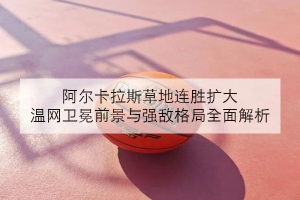 阿尔卡拉斯草地连胜扩大 温网卫冕前景与强敌格局全面解析