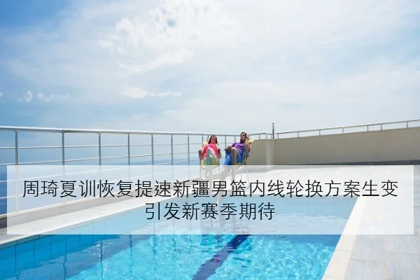 周琦夏训恢复提速新疆男篮内线轮换方案生变引发新赛季期待